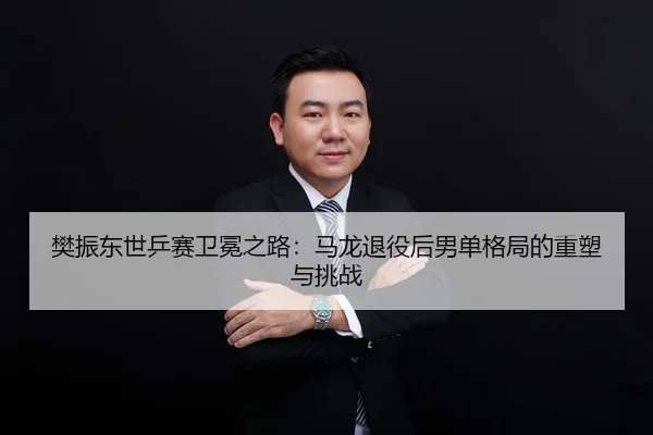 樊振东世乒赛卫冕之路：马龙退役后男单格局的重塑与挑战